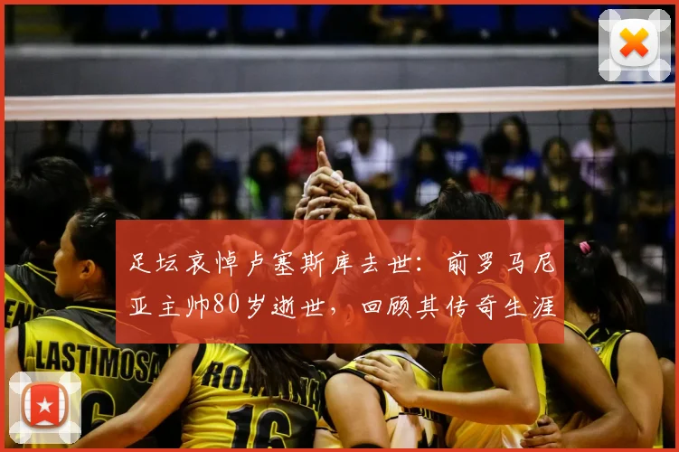 足坛哀悼卢塞斯库去世:前罗马尼亚主帅80岁逝世,回顾其传奇生涯与影响