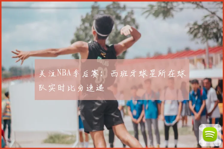 关注NBA季后赛:西班牙球星所在球队实时比分速递