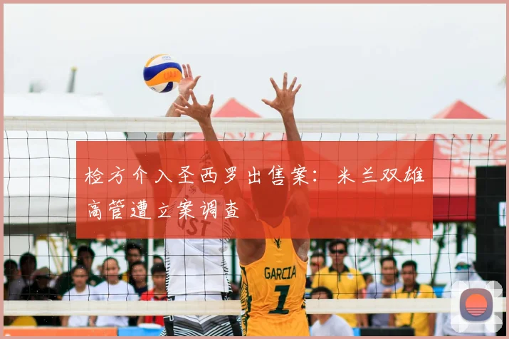 检方介入圣西罗出售案：米兰双雄高管遭立案调查