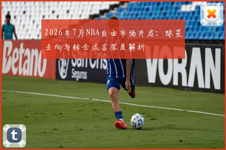 2026年7月NBA自由市场开启:球星去向与转会流言深度解析