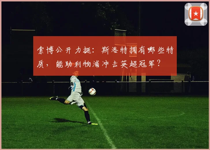 索博公开力挺：斯洛特拥有哪些特质，能助利物浦冲击英超冠军？