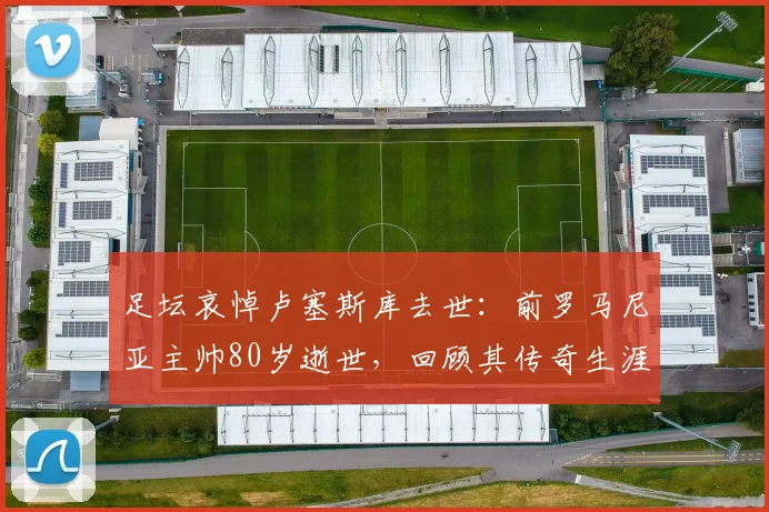 足坛哀悼卢塞斯库去世:前罗马尼亚主帅80岁逝世,回顾其传奇生涯与影响