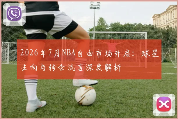 2026年7月NBA自由市场开启:球星去向与转会流言深度解析