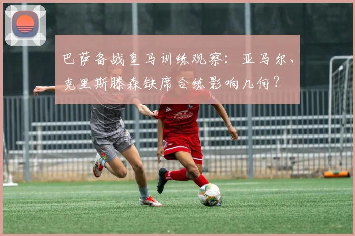 巴萨备战皇马训练观察:亚马尔、克里斯滕森缺席合练影响几何?